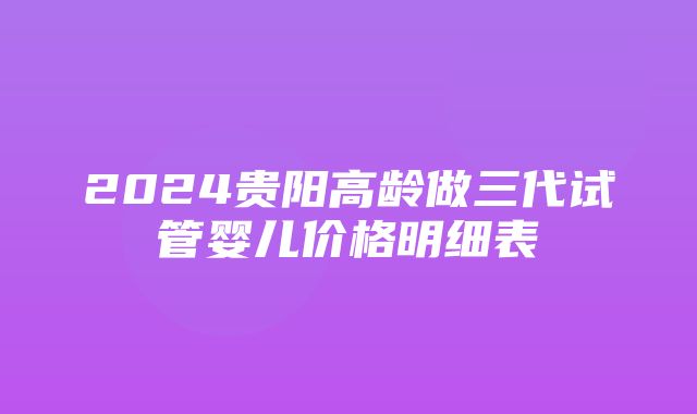 2024贵阳高龄做三代试管婴儿价格明细表