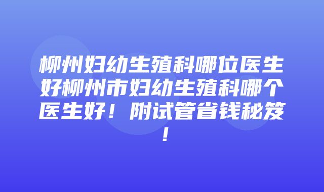 柳州妇幼生殖科哪位医生好柳州市妇幼生殖科哪个医生好！附试管省钱秘笈！