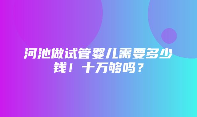 河池做试管婴儿需要多少钱！十万够吗？