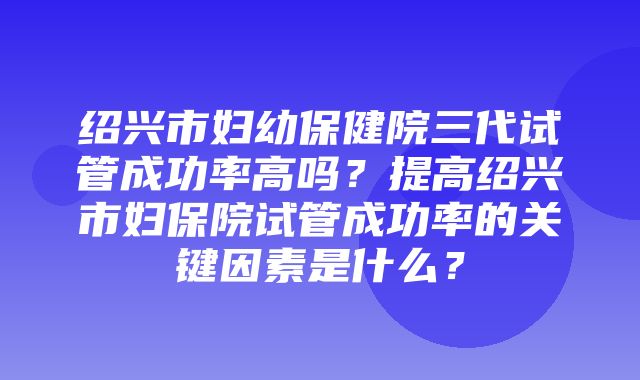 绍兴市妇幼保健院三代试管成功率高吗？提高绍兴市妇保院试管成功率的关键因素是什么？