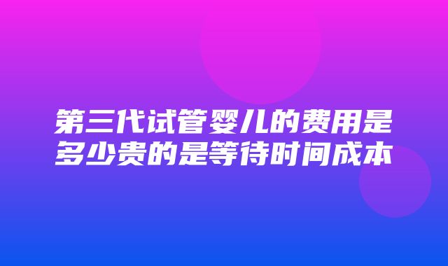 第三代试管婴儿的费用是多少贵的是等待时间成本