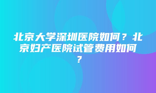 北京大学深圳医院如何？北京妇产医院试管费用如何？