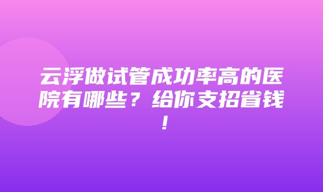 云浮做试管成功率高的医院有哪些？给你支招省钱！