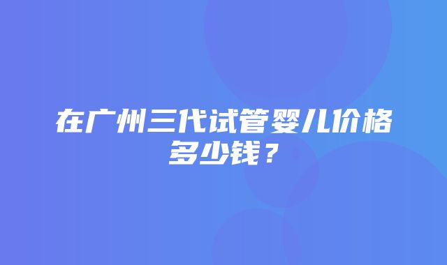 在广州三代试管婴儿价格多少钱？