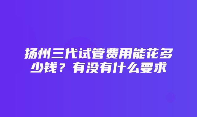 扬州三代试管费用能花多少钱？有没有什么要求