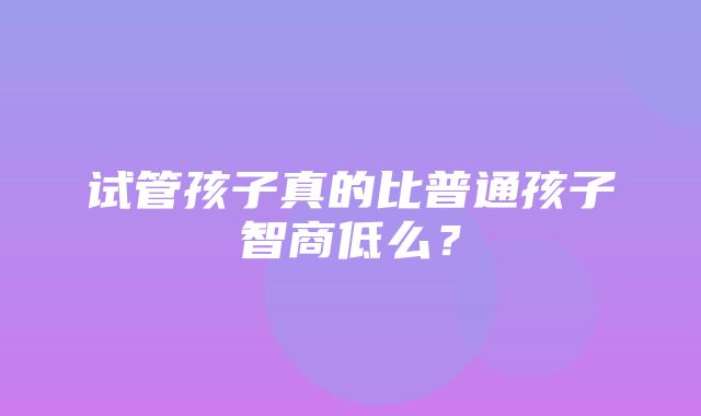 试管孩子真的比普通孩子智商低么？