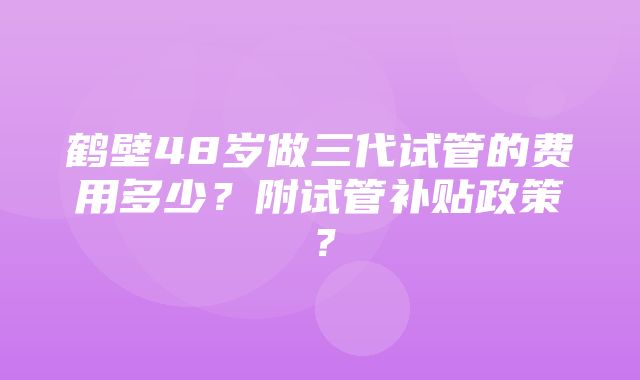 鹤壁48岁做三代试管的费用多少？附试管补贴政策？