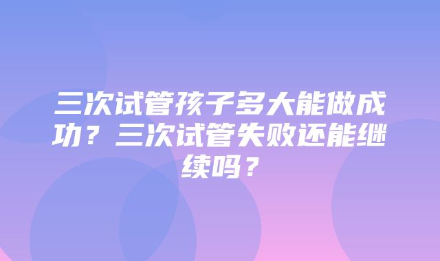 三次试管孩子多大能做成功？三次试管失败还能继续吗？