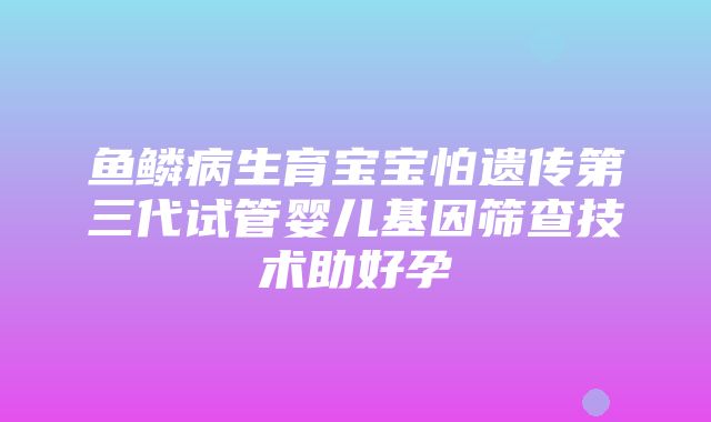 鱼鳞病生育宝宝怕遗传第三代试管婴儿基因筛查技术助好孕