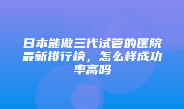 日本能做三代试管的医院最新排行榜，怎么样成功率高吗