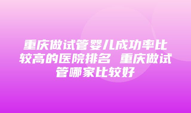 重庆做试管婴儿成功率比较高的医院排名 重庆做试管哪家比较好