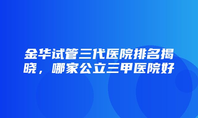 金华试管三代医院排名揭晓，哪家公立三甲医院好