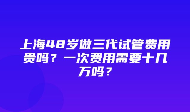 上海48岁做三代试管费用贵吗？一次费用需要十几万吗？