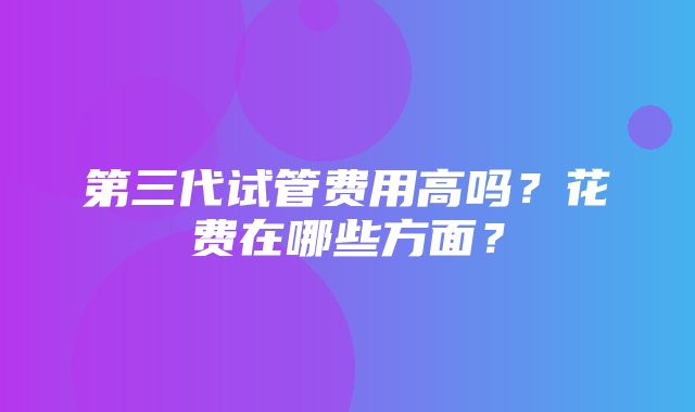 第三代试管费用高吗？花费在哪些方面？