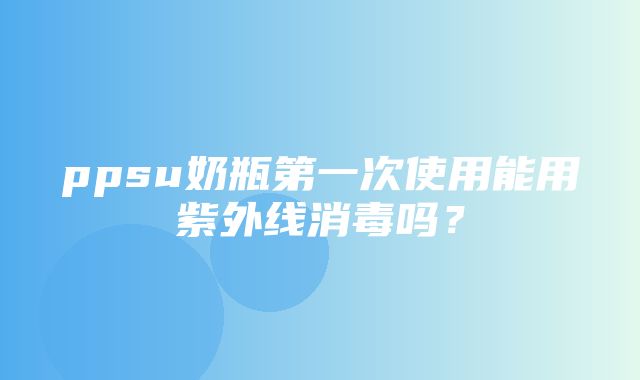 ppsu奶瓶第一次使用能用紫外线消毒吗？