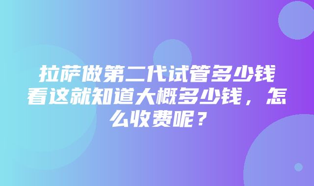 拉萨做第二代试管多少钱看这就知道大概多少钱，怎么收费呢？