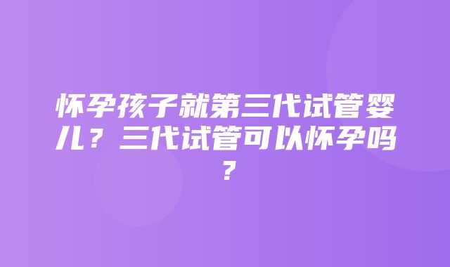 怀孕孩子就第三代试管婴儿？三代试管可以怀孕吗？