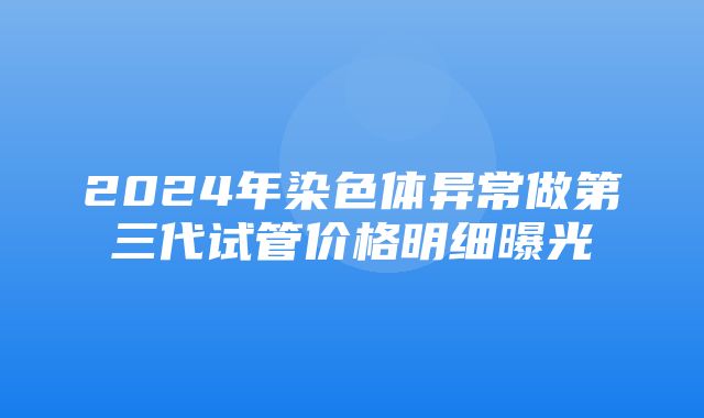 2024年染色体异常做第三代试管价格明细曝光