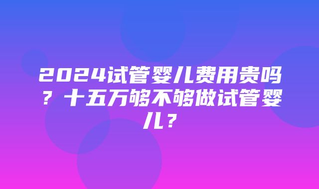 2024试管婴儿费用贵吗？十五万够不够做试管婴儿？