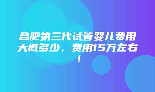 合肥第三代试管婴儿费用大概多少，费用15万左右！