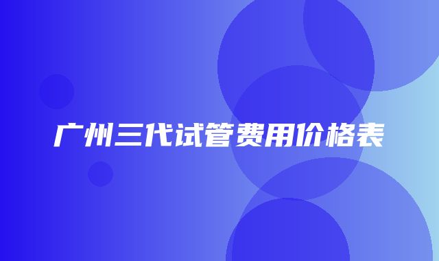 广州三代试管费用价格表