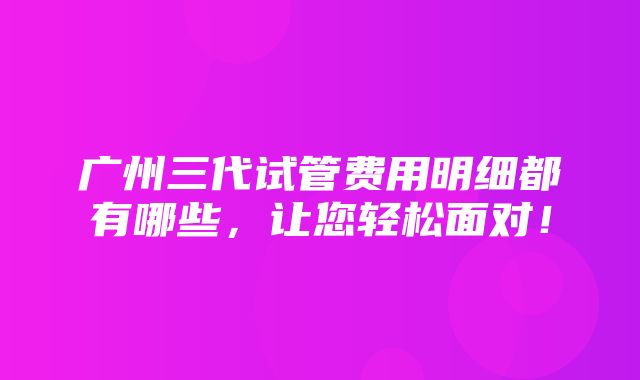 广州三代试管费用明细都有哪些，让您轻松面对！