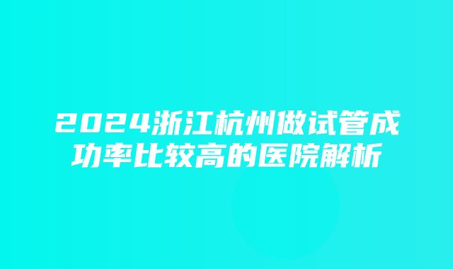 2024浙江杭州做试管成功率比较高的医院解析