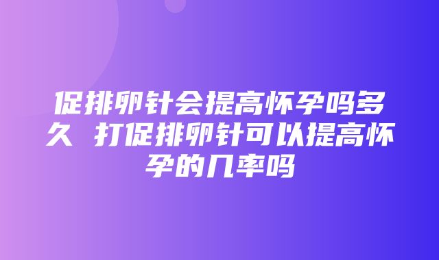 促排卵针会提高怀孕吗多久 打促排卵针可以提高怀孕的几率吗