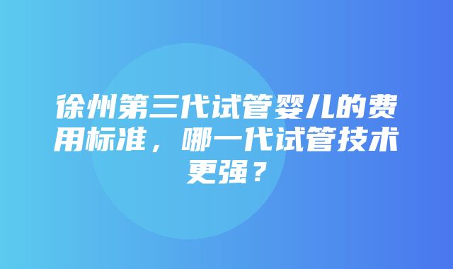 徐州第三代试管婴儿的费用标准，哪一代试管技术更强？