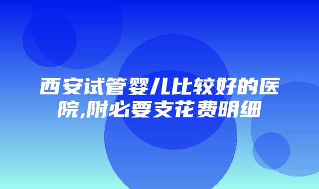 西安试管婴儿比较好的医院,附必要支花费明细