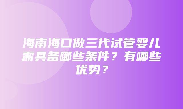 海南海口做三代试管婴儿需具备哪些条件？有哪些优势？