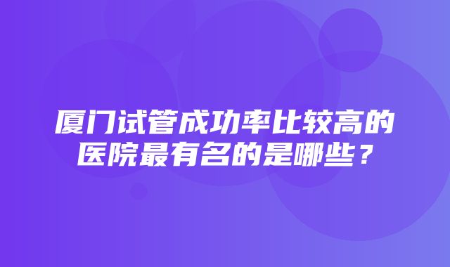 厦门试管成功率比较高的医院最有名的是哪些？