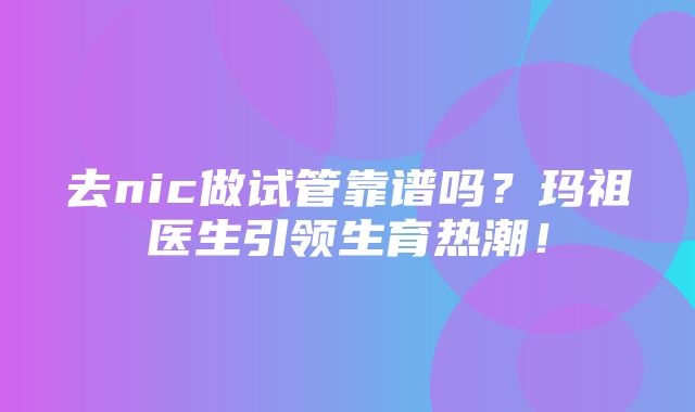 去nic做试管靠谱吗？玛祖医生引领生育热潮！