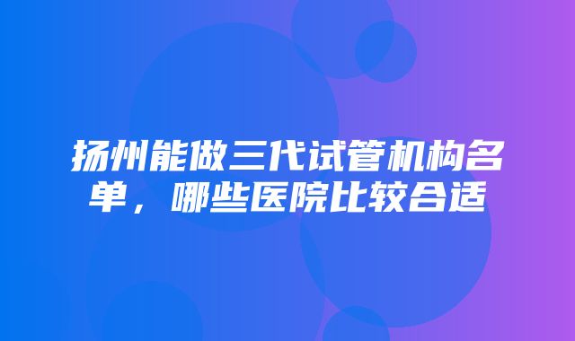 扬州能做三代试管机构名单，哪些医院比较合适