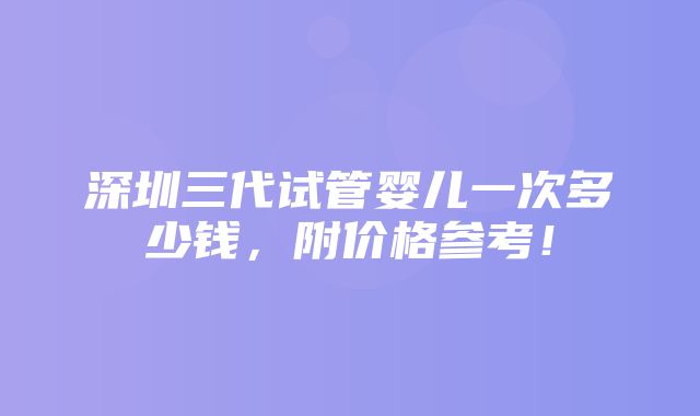 深圳三代试管婴儿一次多少钱，附价格参考！