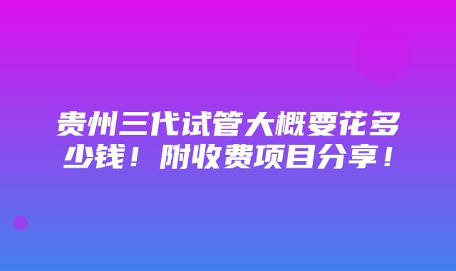 贵州三代试管大概要花多少钱！附收费项目分享！