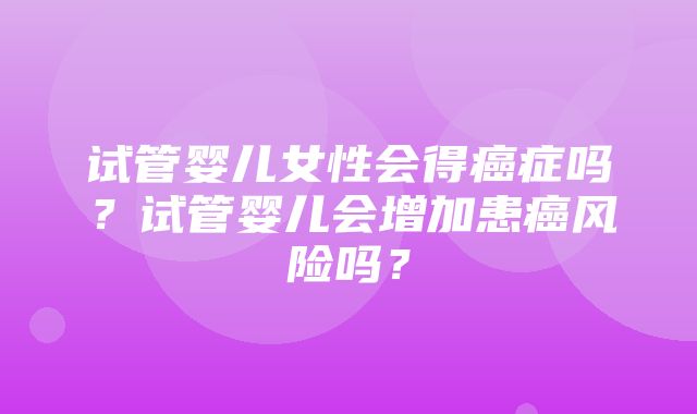 试管婴儿女性会得癌症吗？试管婴儿会增加患癌风险吗？