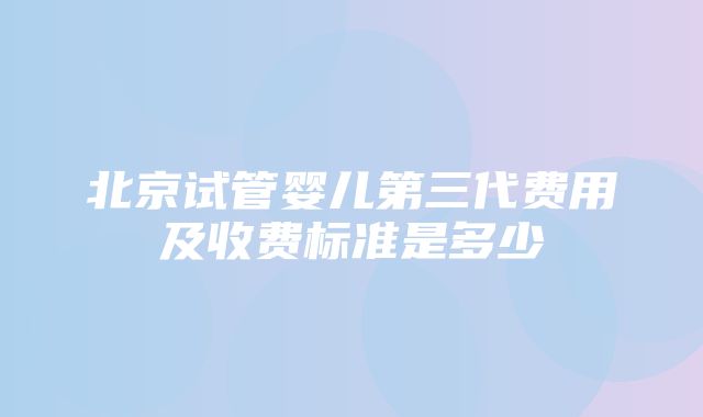 北京试管婴儿第三代费用及收费标准是多少