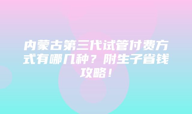 内蒙古第三代试管付费方式有哪几种？附生子省钱攻略！