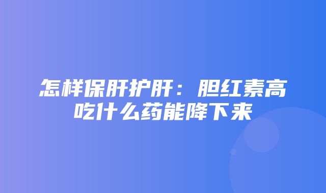 怎样保肝护肝：胆红素高吃什么药能降下来