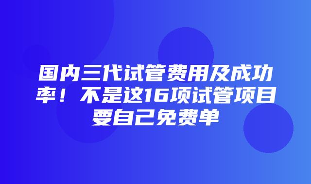 国内三代试管费用及成功率！不是这16项试管项目要自己免费单