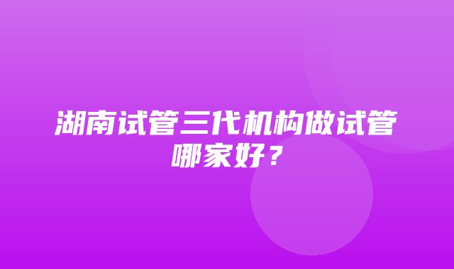 湖南试管三代机构做试管哪家好？