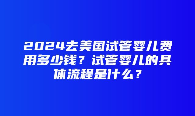 2024去美国试管婴儿费用多少钱？试管婴儿的具体流程是什么？