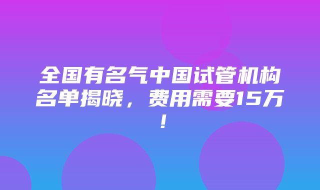 全国有名气中国试管机构名单揭晓，费用需要15万！