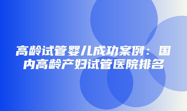 高龄试管婴儿成功案例：国内高龄产妇试管医院排名