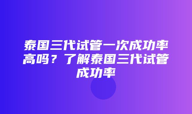 泰国三代试管一次成功率高吗？了解泰国三代试管成功率