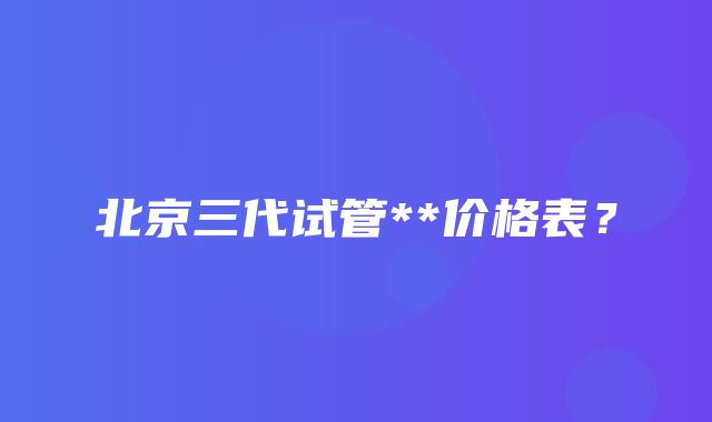 北京三代试管**价格表？