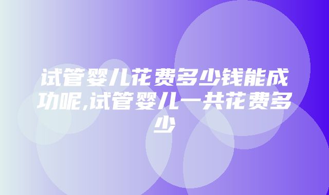 试管婴儿花费多少钱能成功呢,试管婴儿一共花费多少