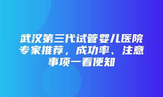 武汉第三代试管婴儿医院专家推荐，成功率、注意事项一看便知