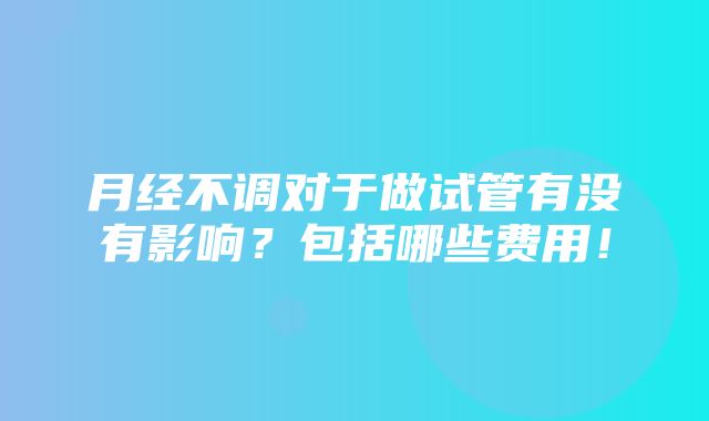 月经不调对于做试管有没有影响？包括哪些费用！